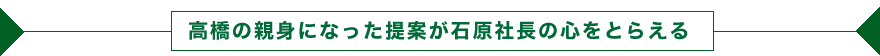 高橋の親身になった提案が石原社長の心をとらえる