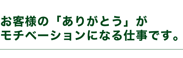 お客様の「ありがとう」がモチベーションになる仕事です。