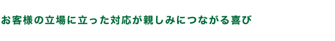 お客様の立場に立った対応が親しみにつながる喜び