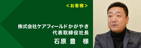 ＜お客様＞株式会社ケアフィールド 代表取締役社長 石原 豊様