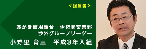<担当者>あかぎ信用組合 伊勢崎営業部 渉外グループリーダー 小野里 育三 平成3年入組