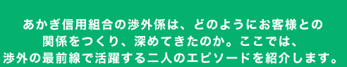 あかぎ信用組合の渉外係は、どのようにお客様との関係をつくり、深めてきたのか。ここでは、渉外の最前線で活躍する二人のエピソードを紹介します。